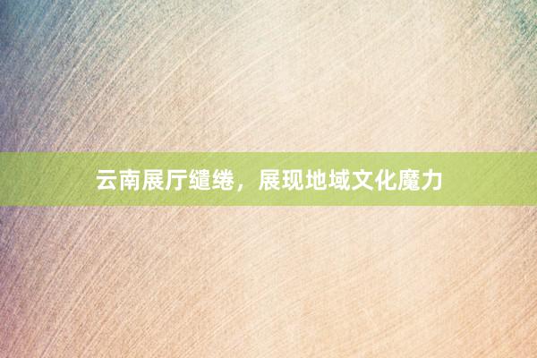云南展厅缱绻，展现地域文化魔力